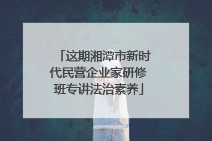 这期湘潭市新时代民营企业家研修班专讲法治素养