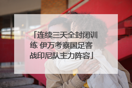 连续三天全封闭训练 伊万考察国足客战印尼队主力阵容