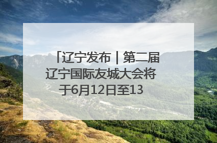 辽宁发布｜第二届辽宁国际友城大会将于6月12日至13日在沈阳举办