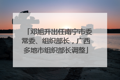 邓旭升出任南宁市委常委、组织部长，广西多地市组织部长调整