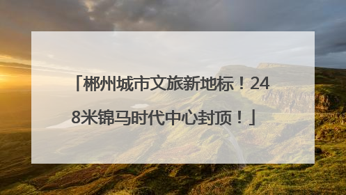 郴州城市文旅新地标！248米锦马时代中心封顶！
