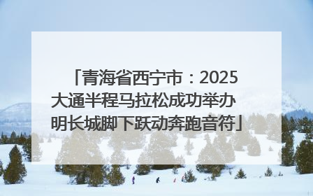 青海省西宁市：2025大通半程马拉松成功举办 明长城脚下跃动奔跑音符