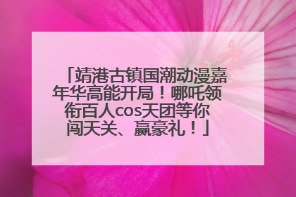 靖港古镇国潮动漫嘉年华高能开局！哪吒领衔百人cos天团等你闯天关、赢豪礼！