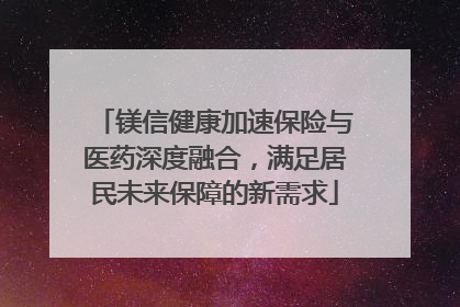 镁信健康加速保险与医药深度融合，满足居民未来保障的新需求