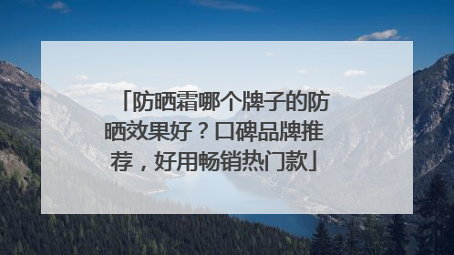 防晒霜哪个牌子的防晒效果好？口碑品牌推荐，好用畅销热门款