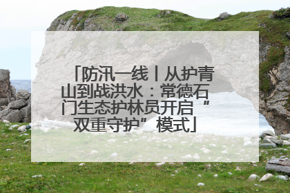 防汛一线丨从护青山到战洪水：常德石门生态护林员开启“双重守护”模式