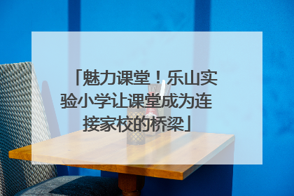 魅力课堂！乐山实验小学让课堂成为连接家校的桥梁