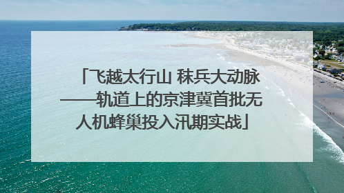 飞越太行山 秣兵大动脉——轨道上的京津冀首批无人机蜂巢投入汛期实战