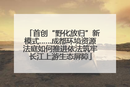 首创“野化放归”新模式……成都环境资源法庭如何推进依法筑牢长江上游生态屏障