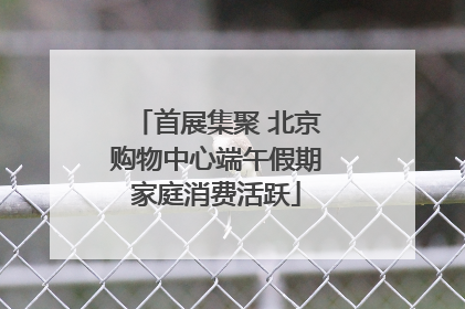 首展集聚 北京购物中心端午假期家庭消费活跃