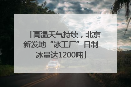 高温天气持续，北京新发地“冰工厂”日制冰量达1200吨