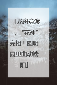 龙舟竞渡，“花神”亮相！圆明园里曲动端阳