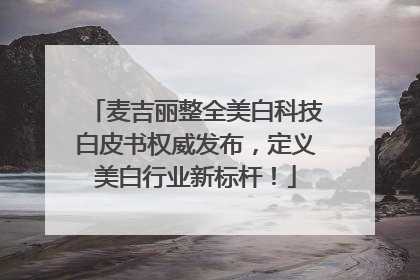 麦吉丽整全美白科技白皮书权威发布，定义美白行业新标杆！