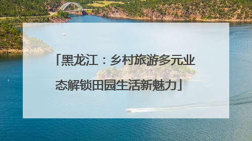 黑龙江：乡村旅游多元业态解锁田园生活新魅力