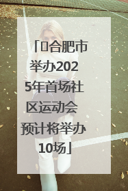 ﻿合肥市举办2025年首场社区运动会 预计将举办10场