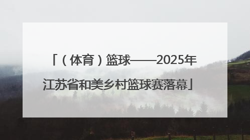 （体育）篮球——2025年江苏省和美乡村篮球赛落幕
