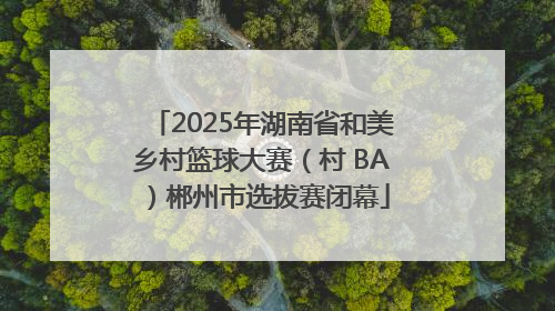 2025年湖南省和美乡村篮球大赛（村 BA）郴州市选拔赛闭幕