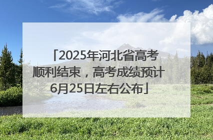 2025年河北省高考顺利结束，高考成绩预计6月25日左右公布