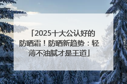 2025十大公认好的防晒霜！防晒新趋势：轻薄不油腻才是王道