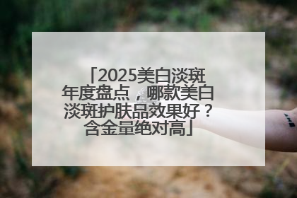 2025美白淡斑年度盘点，哪款美白淡斑护肤品效果好？含金量绝对高
