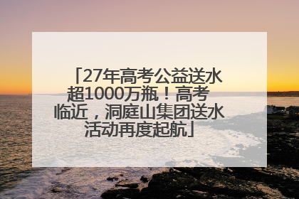 27年高考公益送水超1000万瓶！高考临近，洞庭山集团送水活动再度起航