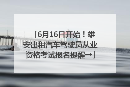 6月16日开始！雄安出租汽车驾驶员从业资格考试报名提醒→