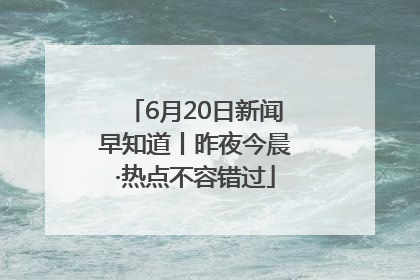 6月20日新闻早知道丨昨夜今晨·热点不容错过