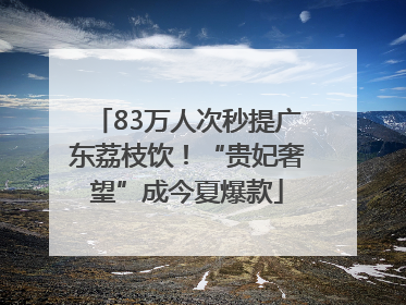 83万人次秒提广东荔枝饮！“贵妃奢望”成今夏爆款