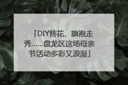 DIY簪花、旗袍走秀……盘龙区这场母亲节活动多彩又浪漫